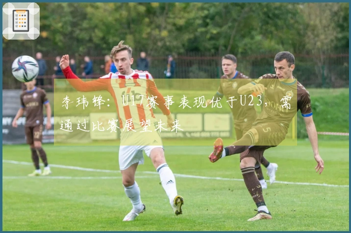 李玮锋：U17赛事表现优于U23，需通过比赛展望未来
