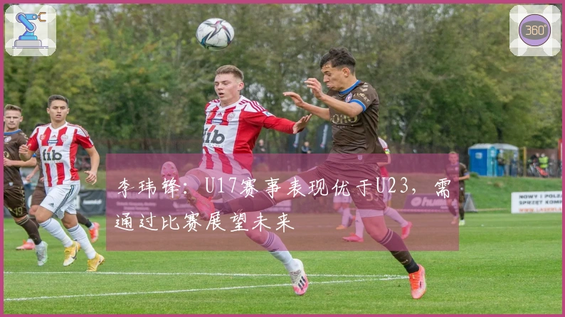 李玮锋：U17赛事表现优于U23，需通过比赛展望未来